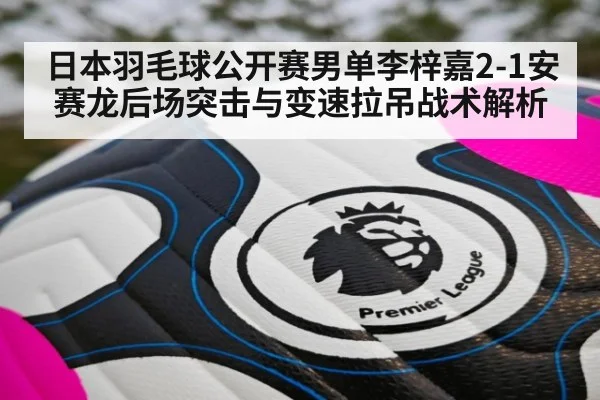 日本羽毛球公开赛男单李梓嘉2-1安赛龙后场突击与变速拉吊战术解析