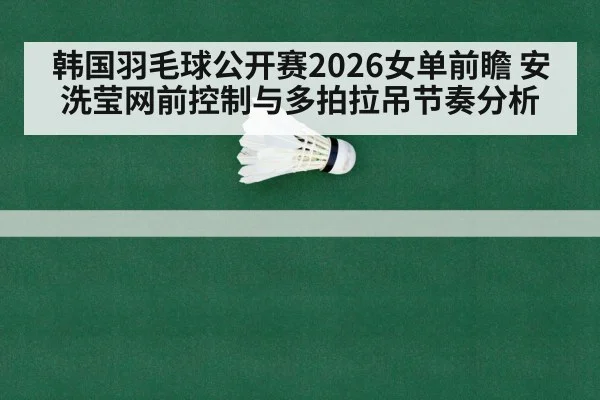 韩国羽毛球公开赛2026女单前瞻 安洗莹网前控制与多拍拉吊节奏分析
