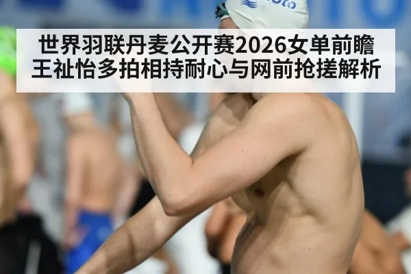 世界羽联丹麦公开赛2026女单前瞻 王祉怡多拍相持耐心与网前抢搓解析